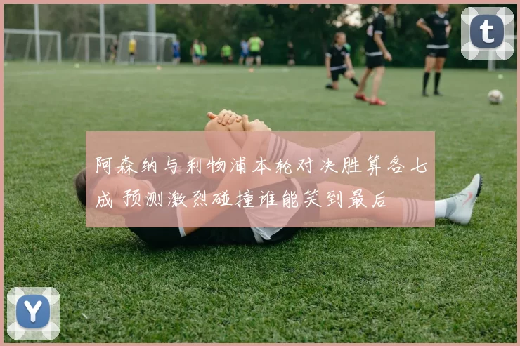 阿森纳与利物浦本轮对决胜算各七成 预测激烈碰撞谁能笑到最后